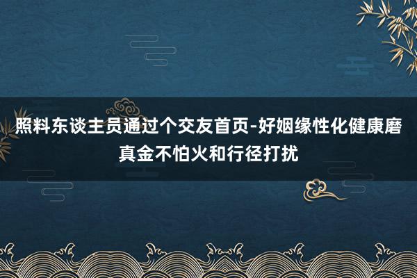 照料东谈主员通过个交友首页-好姻缘性化健康磨真金不怕火和行径打扰